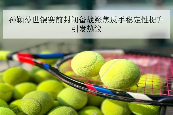 孙颖莎世锦赛前封闭备战聚焦反手稳定性提升引发热议